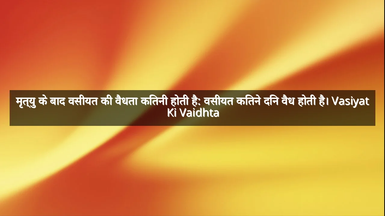 मृत्यु के बाद वसीयत की वैधता कितनी होती है: वसीयत कितने दिन वैध होती है। Vasiyat Ki Vaidhta
